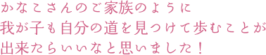 かなこさんのご家族のように 我が子も自分の道を見つけて歩むことが出来たらいいなと思いました！