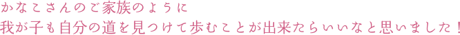 かなこさんのご家族のように 我が子も自分の道を見つけて歩むことが出来たらいいなと思いました！