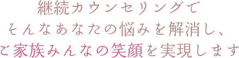 継続カウンセリングで そんなあなたの悩みを解消し、 ご家族みんなの笑顔を実現します